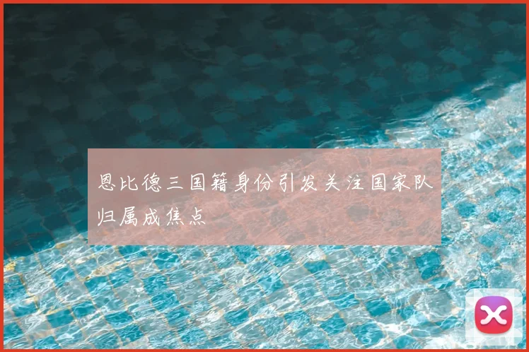 恩比德三国籍身份引发关注国家队归属成焦点