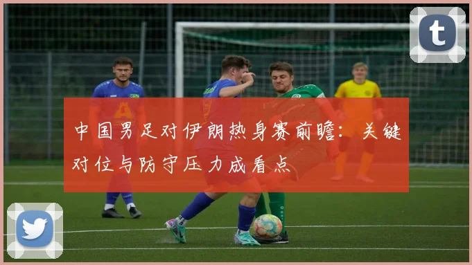 中国男足对伊朗热身赛前瞻：关键对位与防守压力成看点