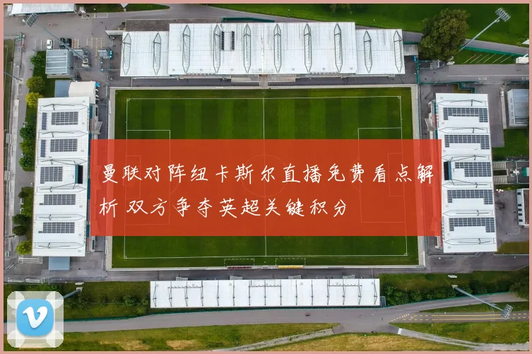 曼联对阵纽卡斯尔直播免费看点解析 双方争夺英超关键积分