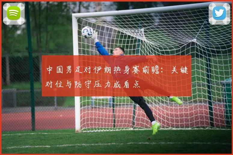 中国男足对伊朗热身赛前瞻：关键对位与防守压力成看点