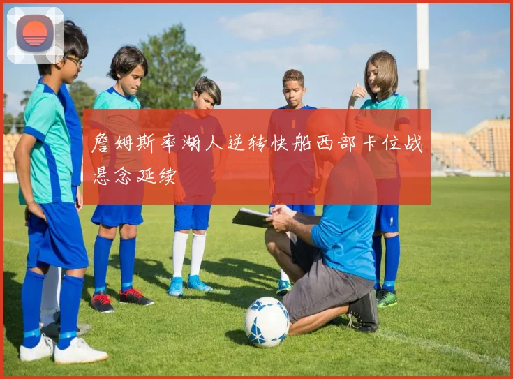 詹姆斯率湖人逆转快船西部卡位战悬念延续
