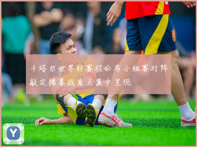 卡塔尔世界杯赛程公布小组赛对阵敲定揭幕战看点集中呈现