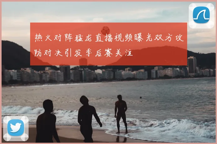 热火对阵猛龙直播视频曝光双方攻防对决引发季后赛关注