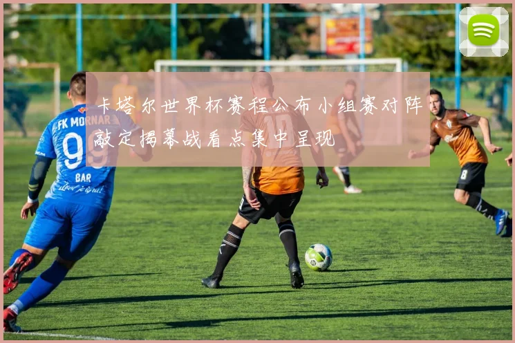 卡塔尔世界杯赛程公布小组赛对阵敲定揭幕战看点集中呈现