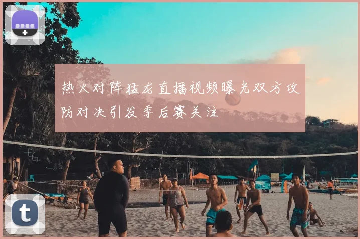 热火对阵猛龙直播视频曝光双方攻防对决引发季后赛关注