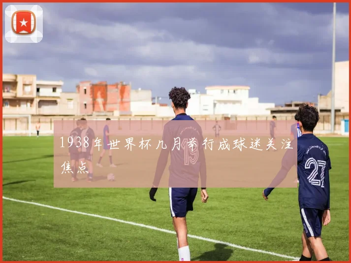 1938年世界杯几月举行成球迷关注焦点