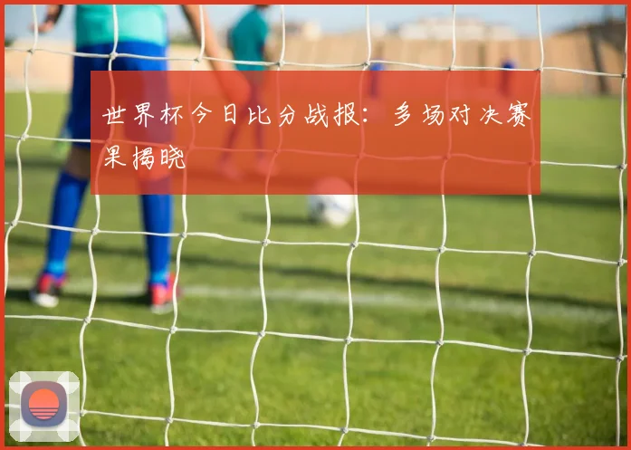 世界杯今日比分战报:多场对决赛果揭晓